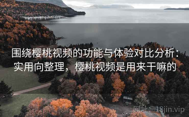 围绕樱桃视频的功能与体验对比分析：实用向整理，樱桃视频是用来干嘛的