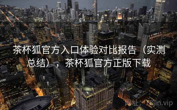茶杯狐官方入口体验对比报告(实测总结),茶杯狐官方正版下载 茶杯狐官方入口体验对比报告(实测总结),茶杯狐官方正版下载