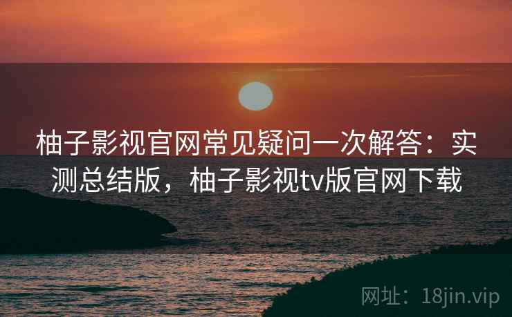 柚子影视官网常见疑问一次解答：实测总结版，柚子影视tv版官网下载
