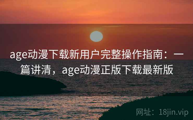 age动漫下载新用户完整操作指南：一篇讲清，age动漫正版下载最新版