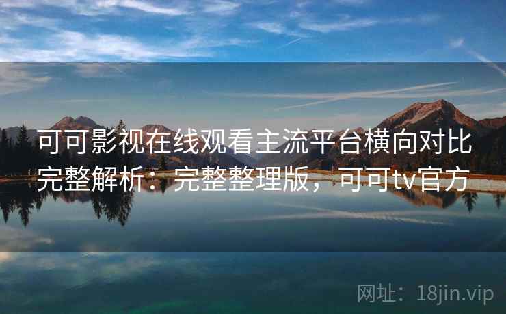 可可影视在线观看主流平台横向对比完整解析：完整整理版，可可tv官方