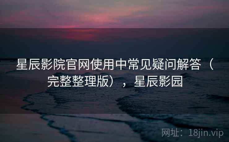 星辰影院官网使用中常见疑问解答(完整整理版),星辰影园 星辰影院官网使用中常见疑问解答(完整整理版),星辰影园