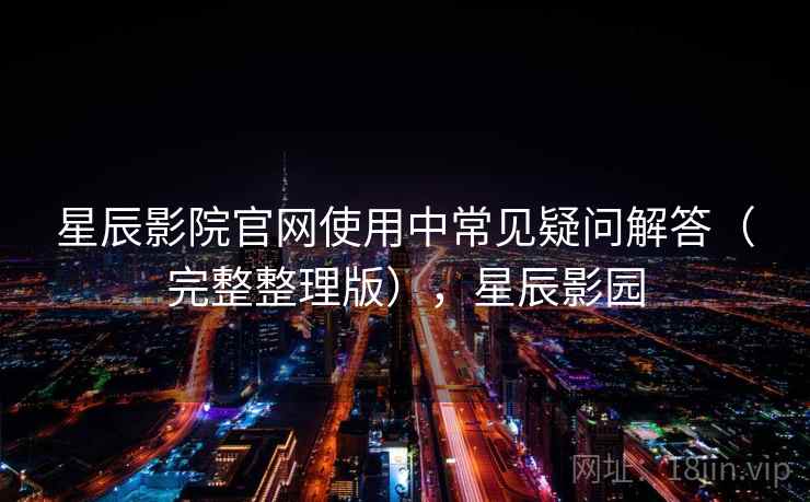 星辰影院官网使用中常见疑问解答（完整整理版），星辰影园