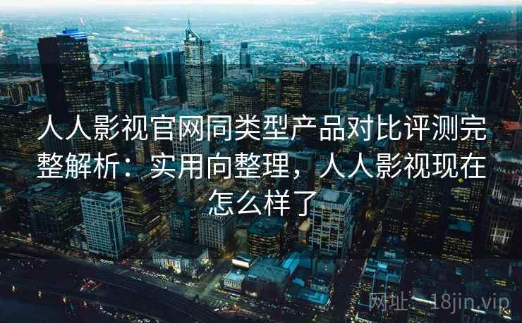 人人影视官网同类型产品对比评测完整解析：实用向整理，人人影视现在怎么样了