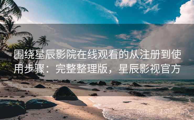 围绕星辰影院在线观看的从注册到使用步骤：完整整理版，星辰影视官方