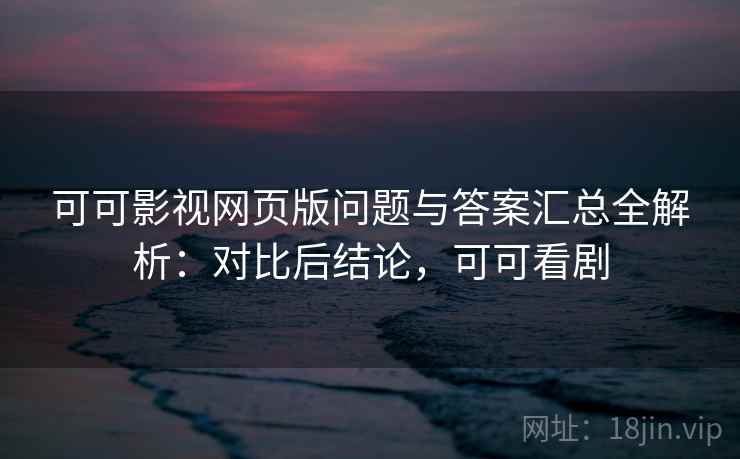 可可影视网页版问题与答案汇总全解析：对比后结论，可可看剧