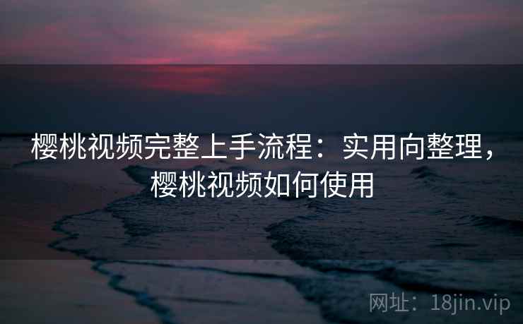 樱桃视频完整上手流程：实用向整理，樱桃视频如何使用