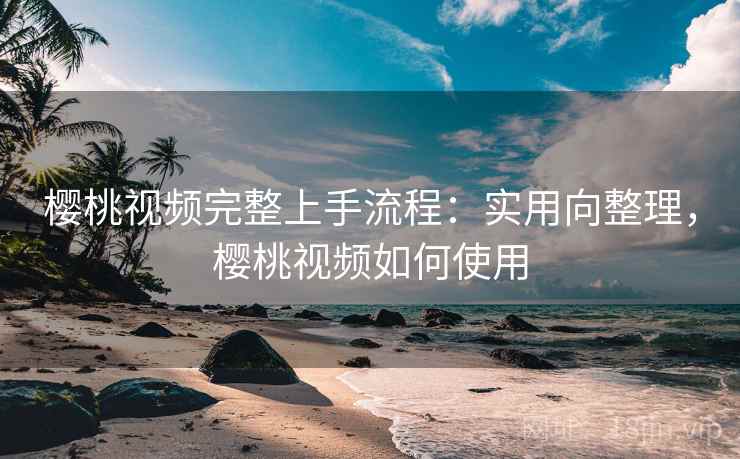 樱桃视频完整上手流程：实用向整理，樱桃视频如何使用
