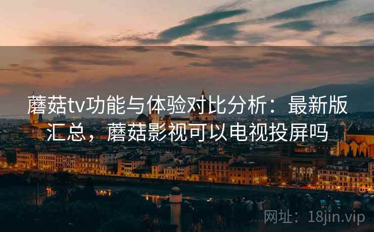 蘑菇tv功能与体验对比分析：最新版汇总，蘑菇影视可以电视投屏吗