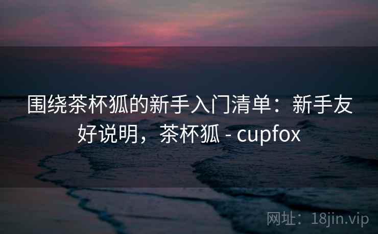 围绕茶杯狐的新手入门清单：新手友好说明，茶杯狐 - cupfox
