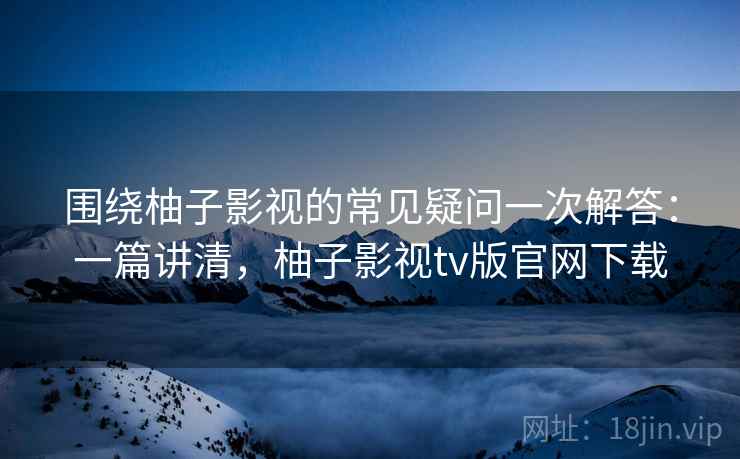 围绕柚子影视的常见疑问一次解答:一篇讲清,柚子影视tv版官网下载 围绕柚子影视的常见疑问一次解答:一篇讲清,柚子影视tv版官网下载