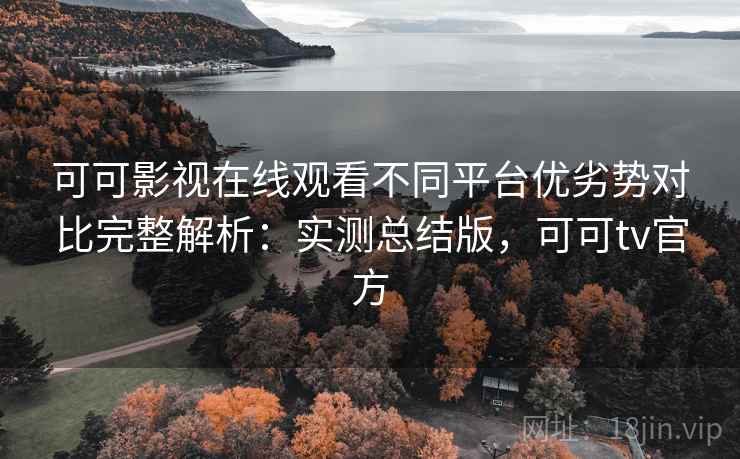 可可影视在线观看不同平台优劣势对比完整解析：实测总结版，可可tv官方