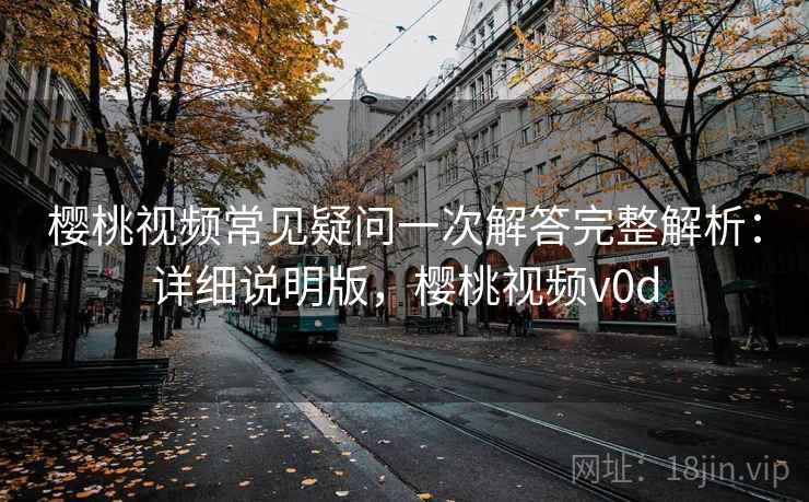 樱桃视频常见疑问一次解答完整解析：详细说明版，樱桃视频v0d
