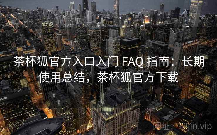 茶杯狐官方入口入门 FAQ 指南:长期使用总结,茶杯狐官方下载 茶杯狐官方入口入门 FAQ 指南:长期使用总结,茶杯狐官方下载