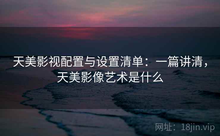 天美影视配置与设置清单：一篇讲清，天美影像艺术是什么