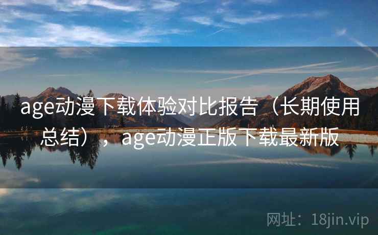 age动漫下载体验对比报告（长期使用总结），age动漫正版下载最新版
