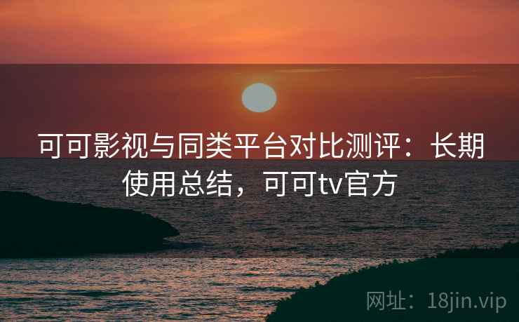 可可影视与同类平台对比测评：长期使用总结，可可tv官方