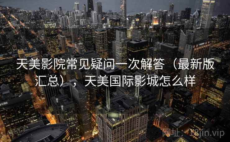 天美影院常见疑问一次解答(最新版汇总),天美国际影城怎么样 天美影院常见疑问一次解答(最新版汇总),天美国际影城怎么样