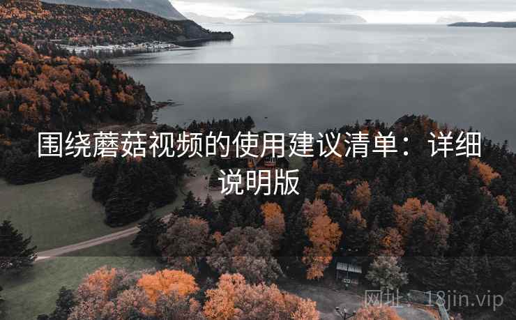 围绕蘑菇视频的使用建议清单:详细说明版 围绕蘑菇视频的使用建议清单:详细说明版