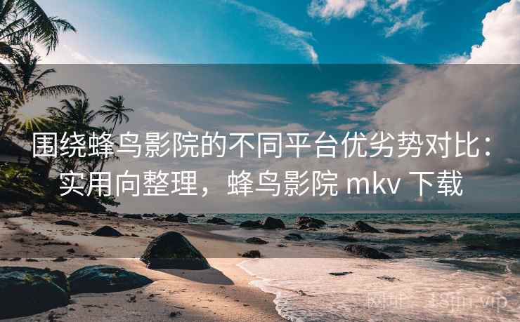 围绕蜂鸟影院的不同平台优劣势对比：实用向整理，蜂鸟影院 mkv 下载