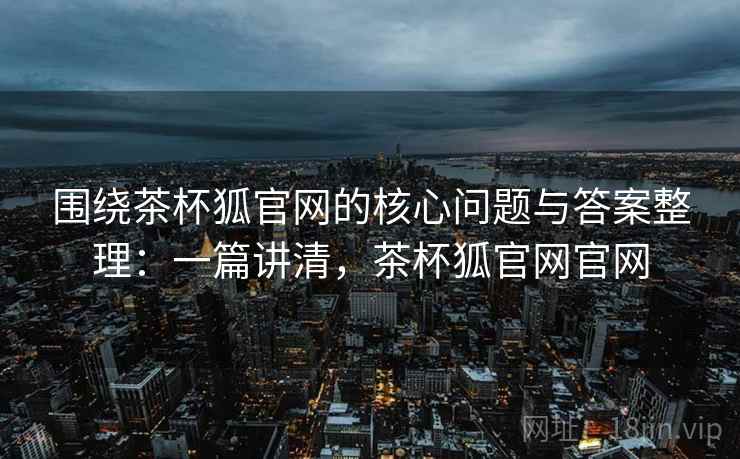 围绕茶杯狐官网的核心问题与答案整理：一篇讲清，茶杯狐官网官网