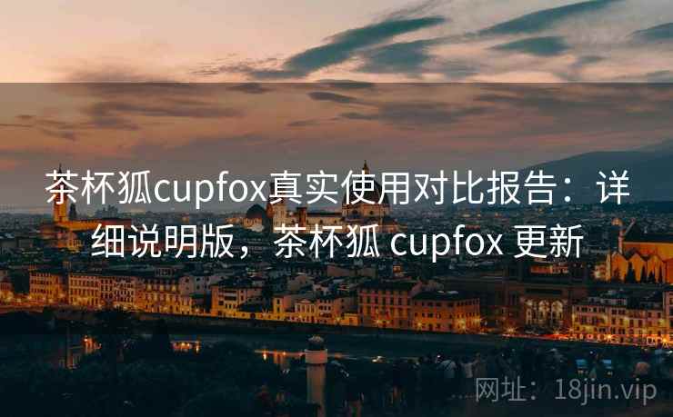 茶杯狐cupfox真实使用对比报告:详细说明版,茶杯狐 cupfox 更新 茶杯狐cupfox真实使用对比报告:详细说明版,茶杯狐 cupfox 更新