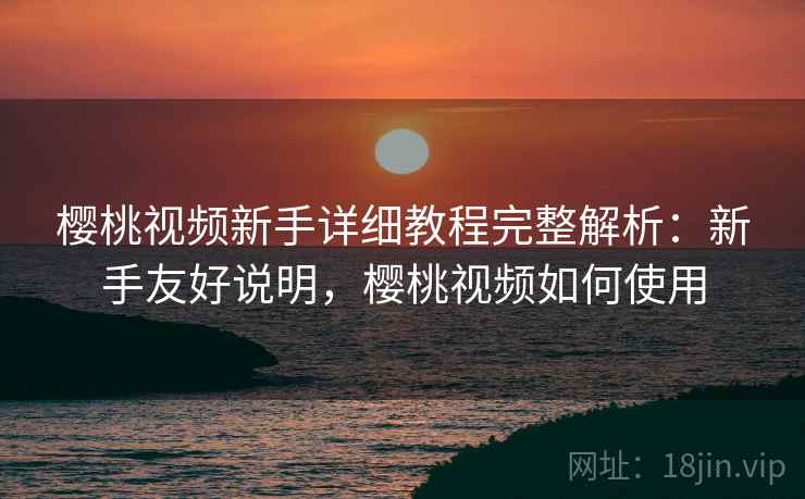 樱桃视频新手详细教程完整解析：新手友好说明，樱桃视频如何使用