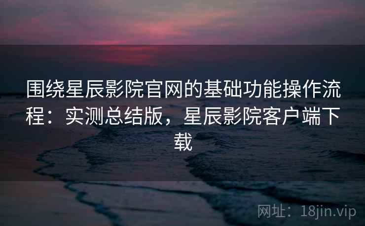 围绕星辰影院官网的基础功能操作流程：实测总结版，星辰影院客户端下载