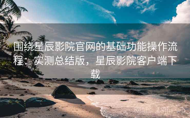 围绕星辰影院官网的基础功能操作流程:实测总结版,星辰影院客户端下载 围绕星辰影院官网的基础功能操作流程:实测总结版,星辰影院客户端下载