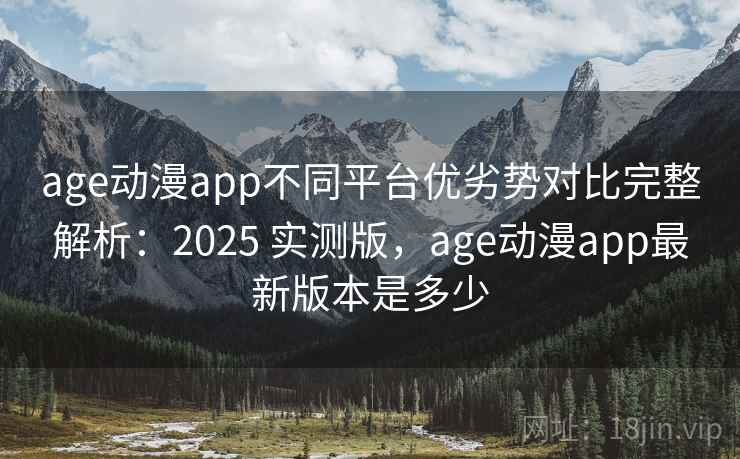 age动漫app不同平台优劣势对比完整解析：2025 实测版，age动漫app最新版本是多少