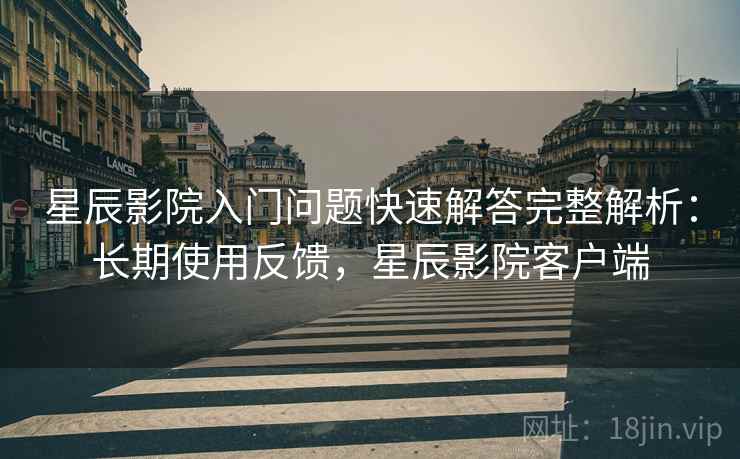 星辰影院入门问题快速解答完整解析：长期使用反馈，星辰影院客户端