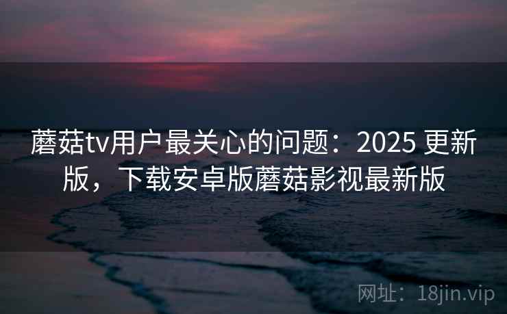 蘑菇tv用户最关心的问题：2025 更新版，下载安卓版蘑菇影视最新版