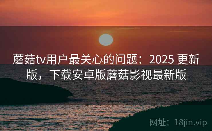 蘑菇tv用户最关心的问题:2025 更新版,下载安卓版蘑菇影视最新版 蘑菇tv用户最关心的问题:2025 更新版,下载安卓版蘑菇影视最新版