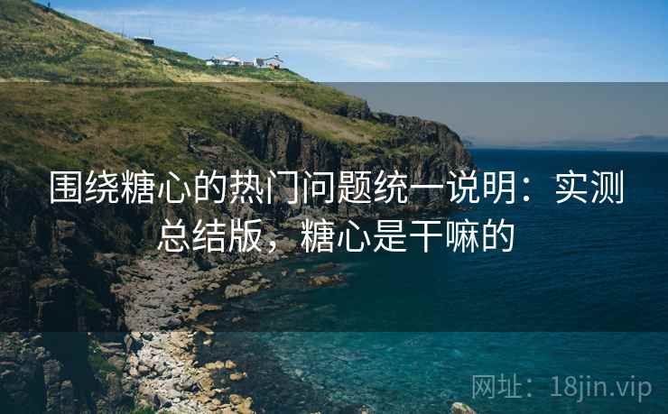 围绕糖心的热门问题统一说明：实测总结版，糖心是干嘛的