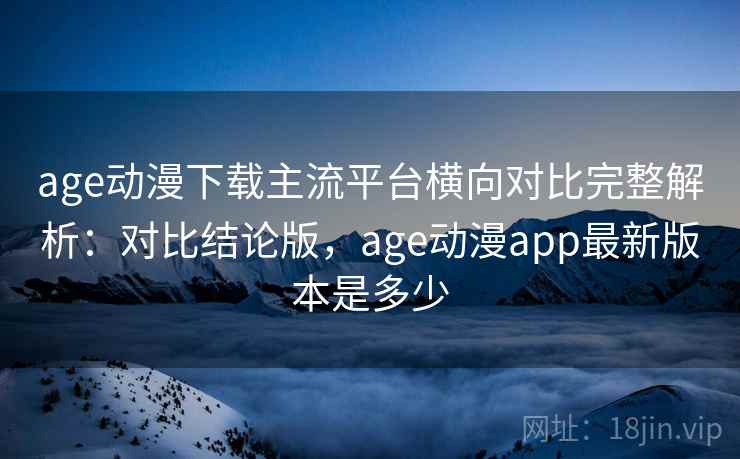 age动漫下载主流平台横向对比完整解析：对比结论版，age动漫app最新版本是多少