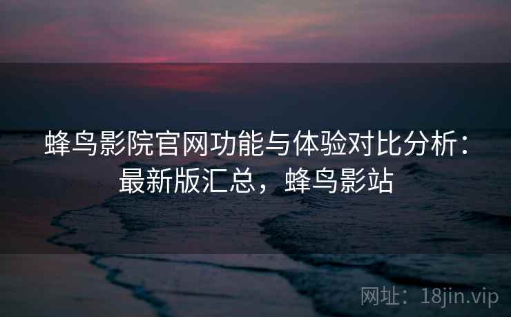 蜂鸟影院官网功能与体验对比分析:最新版汇总,蜂鸟影站 蜂鸟影院官网功能与体验对比分析:最新版汇总,蜂鸟影站