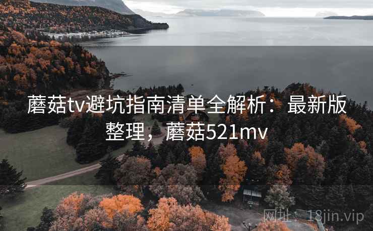 蘑菇tv避坑指南清单全解析:最新版整理,蘑菇521mv 蘑菇tv避坑指南清单全解析:最新版整理,蘑菇521mv