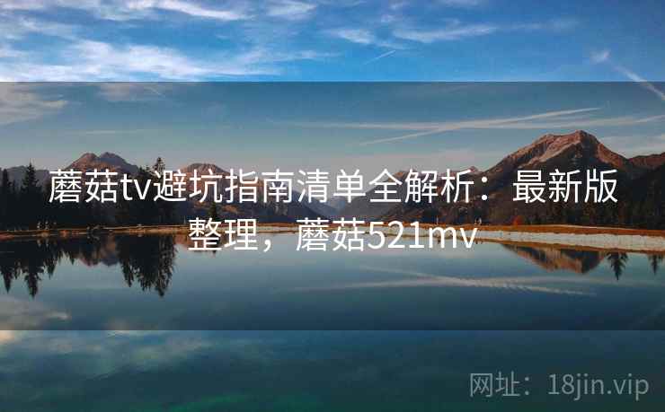 蘑菇tv避坑指南清单全解析：最新版整理，蘑菇521mv