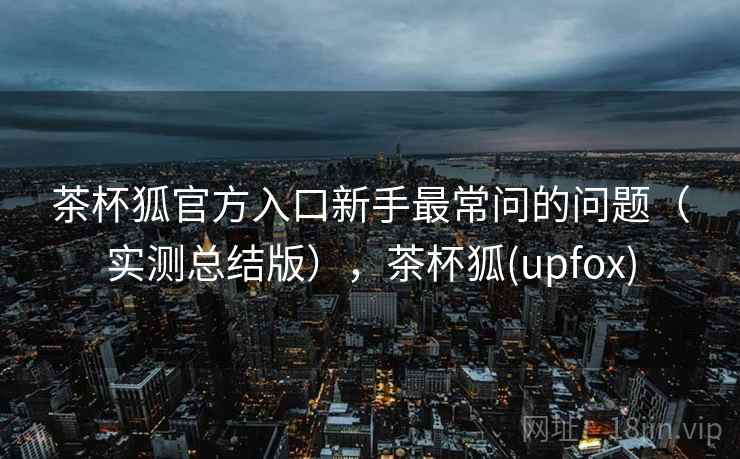 茶杯狐官方入口新手最常问的问题（实测总结版），茶杯狐(upfox)