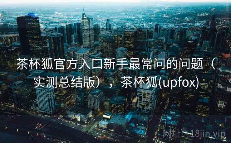 茶杯狐官方入口新手最常问的问题(实测总结版),茶杯狐(upfox) 茶杯狐官方入口新手最常问的问题(实测总结版),茶杯狐(upfox)