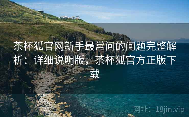 茶杯狐官网新手最常问的问题完整解析:详细说明版,茶杯狐官方正版下载 茶杯狐官网新手最常问的问题完整解析:详细说明版,茶杯狐官方正版下载