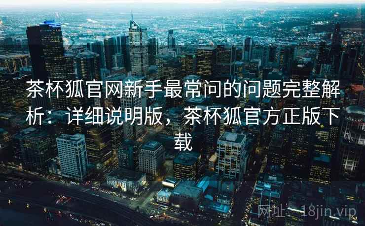 茶杯狐官网新手最常问的问题完整解析:详细说明版,茶杯狐官方正版下载 茶杯狐官网新手最常问的问题完整解析:详细说明版,茶杯狐官方正版下载