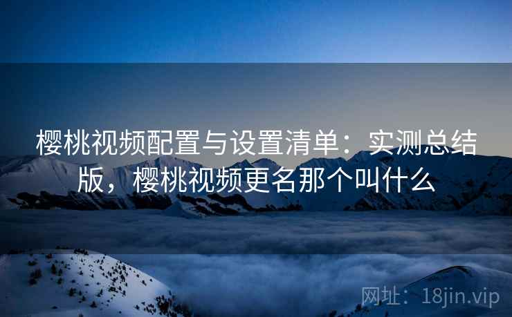 樱桃视频配置与设置清单:实测总结版,樱桃视频更名那个叫什么 樱桃视频配置与设置清单:实测总结版,樱桃视频更名那个叫什么